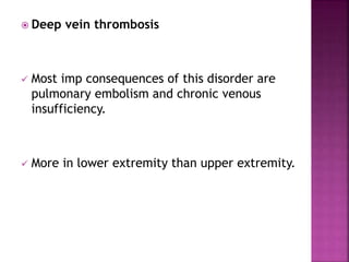  Deep vein thrombosis
 Most imp consequences of this disorder are
pulmonary embolism and chronic venous
insufficiency.
 More in lower extremity than upper extremity.
 