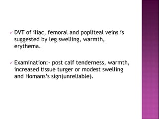  DVT of iliac, femoral and popliteal veins is
suggested by leg swelling, warmth,
erythema.
 Examination:- post calf tenderness, warmth,
increased tissue turger or modest swelling
and Homans’s sign(unreliable).
 