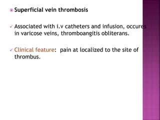  Superficial vein thrombosis
 Associated with i.v catheters and infusion, occures
in varicose veins, thromboangitis obliterans.
 Clinical feature: pain at localized to the site of
thrombus.
 