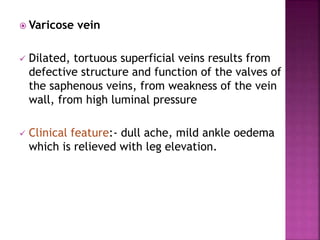  Varicose vein
 Dilated, tortuous superficial veins results from
defective structure and function of the valves of
the saphenous veins, from weakness of the vein
wall, from high luminal pressure
 Clinical feature:- dull ache, mild ankle oedema
which is relieved with leg elevation.
 