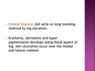  Clinical feature: dull ache on long standing,
relieved by leg elevation.
 Erythema, dermatitis and hyper
pigmentation develops along distal aspect of
leg, skin ulceration occur near the medial
and lateral malleoli
 