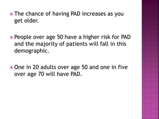  The chance of having PAD increases as you
get older.
 People over age 50 have a higher risk for PAD
and the majority of patients will fall in this
demographic.
 One in 20 adults over age 50 and one in five
over age 70 will have PAD.
 