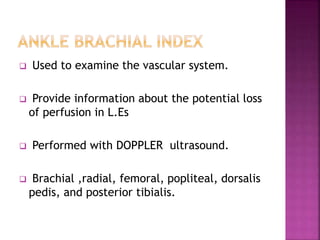  Used to examine the vascular system.
 Provide information about the potential loss
of perfusion in L.Es
 Performed with DOPPLER ultrasound.
 Brachial ,radial, femoral, popliteal, dorsalis
pedis, and posterior tibialis.
 