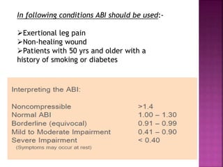 In following conditions ABI should be used:-
Exertional leg pain
Non-healing wound
Patients with 50 yrs and older with a
history of smoking or diabetes
 