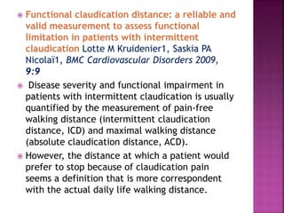  Functional claudication distance: a reliable and
valid measurement to assess functional
limitation in patients with intermittent
claudication Lotte M Kruidenier1, Saskia PA
Nicolaï1, BMC Cardiovascular Disorders 2009,
9:9
 Disease severity and functional impairment in
patients with intermittent claudication is usually
quantified by the measurement of pain-free
walking distance (intermittent claudication
distance, ICD) and maximal walking distance
(absolute claudication distance, ACD).
 However, the distance at which a patient would
prefer to stop because of claudication pain
seems a definition that is more correspondent
with the actual daily life walking distance.
 