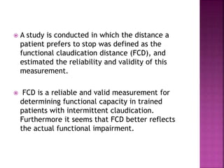  A study is conducted in which the distance a
patient prefers to stop was defined as the
functional claudication distance (FCD), and
estimated the reliability and validity of this
measurement.
 FCD is a reliable and valid measurement for
determining functional capacity in trained
patients with intermittent claudication.
Furthermore it seems that FCD better reflects
the actual functional impairment.
 