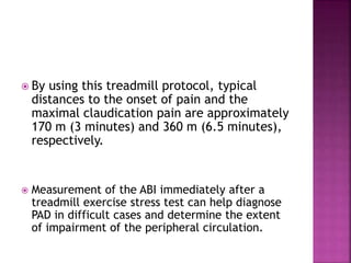  By using this treadmill protocol, typical
distances to the onset of pain and the
maximal claudication pain are approximately
170 m (3 minutes) and 360 m (6.5 minutes),
respectively.
 Measurement of the ABI immediately after a
treadmill exercise stress test can help diagnose
PAD in difficult cases and determine the extent
of impairment of the peripheral circulation.
 