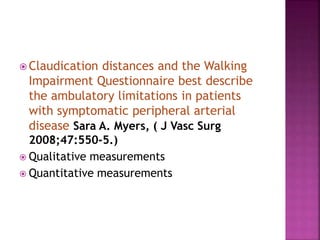  Claudication distances and the Walking
Impairment Questionnaire best describe
the ambulatory limitations in patients
with symptomatic peripheral arterial
disease Sara A. Myers, ( J Vasc Surg
2008;47:550-5.)
 Qualitative measurements
 Quantitative measurements
 