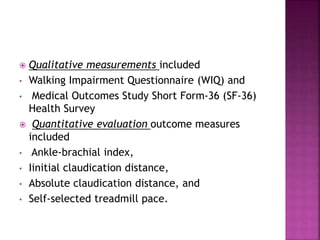  Qualitative measurements included
• Walking Impairment Questionnaire (WIQ) and
• Medical Outcomes Study Short Form-36 (SF-36)
Health Survey
 Quantitative evaluation outcome measures
included
• Ankle-brachial index,
• Iinitial claudication distance,
• Absolute claudication distance, and
• Self-selected treadmill pace.
 