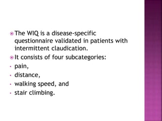  The WIQ is a disease-specific
questionnaire validated in patients with
intermittent claudication.
 It consists of four subcategories:
• pain,
• distance,
• walking speed, and
• stair climbing.
 