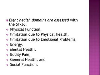  Eight health domains are assessed with
the SF-36:
 Physical Function,
 limitation due to Physical Health,
 limitation due to Emotional Problems,
 Energy,
 Mental Health,
 Bodily Pain,
 General Health, and
 Social Function.
 