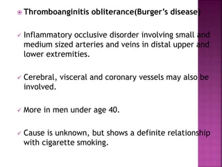  Thromboanginitis obliterance(Burger’s disease)
 Inflammatory occlusive disorder involving small and
medium sized arteries and veins in distal upper and
lower extremities.
 Cerebral, visceral and coronary vessels may also be
involved.
 More in men under age 40.
 Cause is unknown, but shows a definite relationship
with cigarette smoking.
 