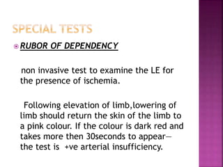  RUBOR OF DEPENDENCY
non invasive test to examine the LE for
the presence of ischemia.
Following elevation of limb,lowering of
limb should return the skin of the limb to
a pink colour. If the colour is dark red and
takes more then 30seconds to appear—
the test is +ve arterial insufficiency.
 