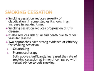  Smoking cessation reduces severity of
claudication .In some studies it shows in an
increase in walking time.
 Smoking cessation reduces progression of this
disease.
 It also reduces risk of MI and death due to other
vascular disease.
 Two approaches have strong evidence of efficacy
for smoking cessation
i. Counselling
ii. Pharmacotherapy
Both above significantly increased the rate of
smoking cessation at 6 month compared with
verbal advice to quit smoking.
 