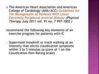  The American Heart Association and American
College of Cardiology (AHA/ACC) Guidelines for
the Management of Patients With Lower
Extremity Peripheral Arterial Disease (Physical
Therapy July 2011 vol. 91 no. 7 997-1002 )
recommend the following key elements of an
exercise program for patients with IC
• Supervised treadmill or track walking at an
intensity that elicits claudication symptoms
within 3 to 5 minutes (a score of 1 on the
Claudication Pain Rating Scale)
 