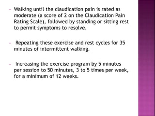 • Walking until the claudication pain is rated as
moderate (a score of 2 on the Claudication Pain
Rating Scale), followed by standing or sitting rest
to permit symptoms to resolve.
• Repeating these exercise and rest cycles for 35
minutes of intermittent walking.
• Increasing the exercise program by 5 minutes
per session to 50 minutes, 3 to 5 times per week,
for a minimum of 12 weeks.
 