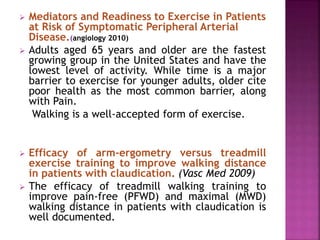  Mediators and Readiness to Exercise in Patients
at Risk of Symptomatic Peripheral Arterial
Disease.(angiology 2010)
 Adults aged 65 years and older are the fastest
growing group in the United States and have the
lowest level of activity. While time is a major
barrier to exercise for younger adults, older cite
poor health as the most common barrier, along
with Pain.
Walking is a well-accepted form of exercise.
 Efficacy of arm-ergometry versus treadmill
exercise training to improve walking distance
in patients with claudication. (Vasc Med 2009)
 The efficacy of treadmill walking training to
improve pain-free (PFWD) and maximal (MWD)
walking distance in patients with claudication is
well documented.
 