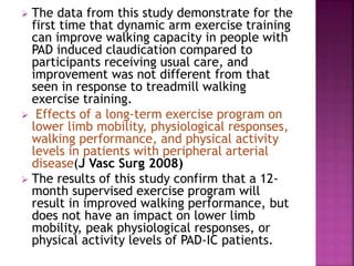  The data from this study demonstrate for the
first time that dynamic arm exercise training
can improve walking capacity in people with
PAD induced claudication compared to
participants receiving usual care, and
improvement was not different from that
seen in response to treadmill walking
exercise training.
 Effects of a long-term exercise program on
lower limb mobility, physiological responses,
walking performance, and physical activity
levels in patients with peripheral arterial
disease(J Vasc Surg 2008)
 The results of this study confirm that a 12-
month supervised exercise program will
result in improved walking performance, but
does not have an impact on lower limb
mobility, peak physiological responses, or
physical activity levels of PAD-IC patients.
 