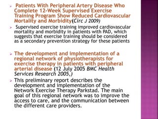  Patients With Peripheral Artery Disease Who
Complete 12-Week Supervised Exercise
Training Program Show Reduced Cardiovascular
Mortality and Morbidity(Circ J 2009)
 Supervised exercise training improved cardiovascular
mortality and morbidity in patients with PAD, which
suggests that exercise training should be considered
as a secondary prevention strategy for these patients
 The development and implementation of a
regional network of physiotherapists for
exercise therapy in patients with peripheral
arterial disease (12 July 2005 BMC Health
Services Research 2005,)
 This preliminary report describes the
development and implementation of the
Network Exercise Therapy Parkstad. The main
goal of this regional network was to improve the
access to care, and the communication between
the different care providers.
 