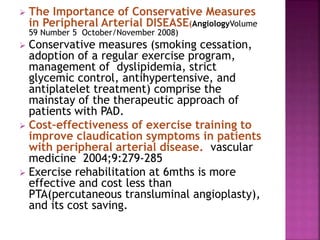  The Importance of Conservative Measures
in Peripheral Arterial DISEASE(AngiologyVolume
59 Number 5 October/November 2008)
 Conservative measures (smoking cessation,
adoption of a regular exercise program,
management of dyslipidemia, strict
glycemic control, antihypertensive, and
antiplatelet treatment) comprise the
mainstay of the therapeutic approach of
patients with PAD.
 Cost–effectiveness of exercise training to
improve claudication symptoms in patients
with peripheral arterial disease. vascular
medicine 2004;9:279-285
 Exercise rehabilitation at 6mths is more
effective and cost less than
PTA(percutaneous transluminal angioplasty),
and its cost saving.
 