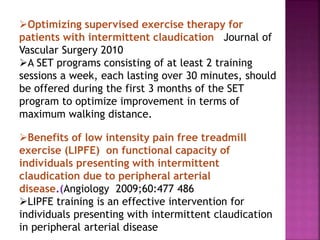 Optimizing supervised exercise therapy for
patients with intermittent claudication Journal of
Vascular Surgery 2010
A SET programs consisting of at least 2 training
sessions a week, each lasting over 30 minutes, should
be offered during the first 3 months of the SET
program to optimize improvement in terms of
maximum walking distance.
Benefits of low intensity pain free treadmill
exercise (LIPFE) on functional capacity of
individuals presenting with intermittent
claudication due to peripheral arterial
disease.(Angiology 2009;60:477 486
LIPFE training is an effective intervention for
individuals presenting with intermittent claudication
in peripheral arterial disease
 