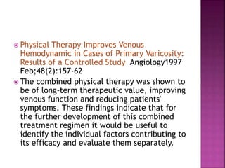  Physical Therapy Improves Venous
Hemodynamic in Cases of Primary Varicosity:
Results of a Controlled Study Angiology1997
Feb;48(2):157-62
 The combined physical therapy was shown to
be of long-term therapeutic value, improving
venous function and reducing patients'
symptoms. These findings indicate that for
the further development of this combined
treatment regimen it would be useful to
identify the individual factors contributing to
its efficacy and evaluate them separately.
 