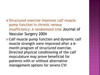  Structured exercise improves calf muscle
pump function in chronic venous
insufficiency: A randomized trial Journal of
Vascular Surgery 2004
 Calf muscle pump function and dynamic calf
muscle strength were improved after a 6-
month program of structured exercise.
Directed physical conditioning of the calf
musculature may prove beneficial for
patients with or without alternative
management options for severe CVI
 