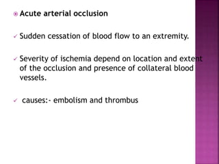  Acute arterial occlusion
 Sudden cessation of blood flow to an extremity.
 Severity of ischemia depend on location and extent
of the occlusion and presence of collateral blood
vessels.
 causes:- embolism and thrombus
 