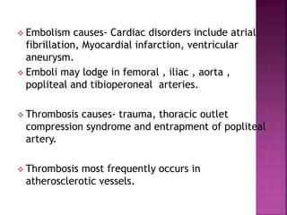  Embolism causes- Cardiac disorders include atrial
fibrillation, Myocardial infarction, ventricular
aneurysm.
 Emboli may lodge in femoral , iliac , aorta ,
popliteal and tibioperoneal arteries.
 Thrombosis causes- trauma, thoracic outlet
compression syndrome and entrapment of popliteal
artery.
 Thrombosis most frequently occurs in
atherosclerotic vessels.
 