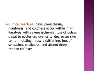  Clinical fearture- pain, paresthesia,
numbness, and coldness occur within 1 hr.
Paralysis with severe ischemia. loss of pulses
distal to occlusion, cyanosis, decreases skin
temp, mottling, muscle stiffening, loss of
sensation, weakness, and absent deep
tendon reflexes.
 