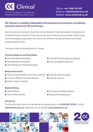 Call us: +44 1438 743 047
The Pharmacovigilance, Drug Safety and                           Email us: info@ckclinical.co.uk
Medical Information Recruitment People                           Website: www.ckclinical.co.uk


CK Clinical is a leading independent pharmaceutical recruitment consultancy
operating across the UK and Europe.

Over the years we are proud to have built a strong reputation in pharmacovigilance, drug safety and
medical information recruitment. Every day we help some of the top pharmaceutical, biotechnology
and clinical research organisations from around the world find the best permanent and contract
possible people for them.


The types of roles we typically recruit for include:


Pharmacovigilance and Drug Safety
■ Pharmacovigilance Managers                           ■ Principal Pharmacovigilance Scientists

■ Risk Management Scientists                           ■ Pharmacovigilance Scientists

■ Risk Management Planning Managers



Medical Information
■ Senior European Medical Information Scientists       ■ Scientific Affairs Managers

■ European Medical Information Advisors                ■ Scientific Advisors

■ Medical Liaison Scientists



Medical Writing
■ Medical Writers                                      ■ Principal/Lead Medical Writers

■ Senior Medical Writers                               ■ Medical Writing Managers



Contact Us
For more information about how we will help you, please call us on +44 (0)1438 743 047 or email
info@ckclinical.co.uk. Please also visit our website: www.ckclinical.co.uk.




                                                                                          CELEBRATING 20 YEARS OF
                                                                                          SCIENTIFIC RECRUITMENT
 