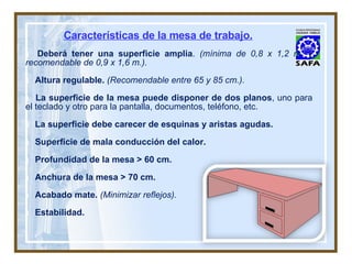 Características de la mesa de trabajo. Deberá tener una superficie amplia .  (mínima de 0,8 x 1,2 m. y recomendable de 0,9 x 1,6 m.). Altura regulable.   (Recomendable entre 65 y 85 cm.). La superficie de la mesa puede disponer de dos planos , uno para el teclado y otro para la pantalla, documentos, teléfono, etc. La superficie debe carecer de esquinas y aristas agudas. Superficie de mala conducción del calor. Profundidad de la mesa > 60 cm.  Anchura de la mesa > 70 cm. Acabado mate.  (Minimizar reflejos).   Estabilidad. 