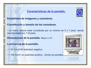 Características de la pantalla. Estabilidad de imágenes y caracteres. Constitución y tamaño de los caracteres. - La matriz deberá estar constituida por un mínimo de 5 x 7 pixel, siendo recomendable los 7 x9 pixel. Dimensiones de la pantalla.  Mayor a 14”. Luminancia de la pantalla. - > 35 Cd/m 2  en polaridad negativa. - > 100 Cd/m 2  en polaridad positiva . (fondo de pantalla). 