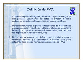 Definición de PVD. Aparato que genera imágenes, formadas por puntos o rayas en una pantalla. Usualmente, los datos se ofrecen mediante códigos de caracteres alfanuméricos, símbolos, y gráficas. Pantalla alfanumérica o gráfica, independiente del método físico de representación (visual o no) utilizado, situada en un entorno laboral (con dispositivos de adquisición de datos, soportes para los dispositivos y para el usuario, etc). De la misma manera se define como trabajador usuario cualquier persona que usualmente y durante una parte relevante de su trabajo normal, utilice un equipo de PVDs 