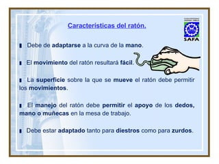 Características del ratón. Debe de  adaptarse  a la curva de la  mano . El  movimiento  del ratón resultará  fácil . La  superficie  sobre la que se  mueve  el ratón debe permitir los  movimientos . El  manejo  del ratón debe  permitir  el  apoyo  de los  dedos, mano o muñecas  en la mesa de trabajo. Debe estar  adaptado  tanto para  diestros  como para  zurdos . 