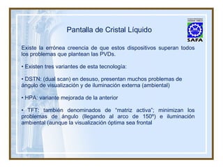 Pantalla de Cristal Líquido Existe la errónea creencia de que estos dispositivos superan todos los problemas que plantean las PVDs. •  Existen tres variantes de esta tecnología: •  DSTN: (dual scan) en desuso, presentan muchos problemas de ángulo de visualización y de iluminación externa (ambiental) •  HPA: variante mejorada de la anterior •  TFT: también denominados de “matriz activa”; minimizan los problemas de ángulo (llegando al arco de 150º) e iluminación ambiental (aunque la visualización óptima sea frontal 