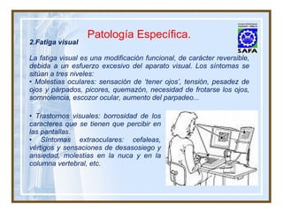 Fatiga visual La fatiga visual es una modificación funcional, de carácter reversible, debida a un esfuerzo excesivo del aparato visual. Los síntomas se sitúan a tres niveles: •  Molestias oculares: sensación de ‘tener ojos’, tensión, pesadez de ojos y párpados, picores, quemazón, necesidad de frotarse los ojos, somnolencia, escozor ocular, aumento del parpadeo... Patología Específica. •  Trastornos visuales: borrosidad de los caracteres que se tienen que percibir en las pantallas. •  Síntomas extraoculares: cefaleas, vértigos y sensaciones de desasosiego y ansiedad, molestias en la nuca y en la columna vertebral, etc. 