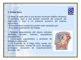 2. Fatiga física La fatiga se debe bien a una tensión muscular estática dinámica o repetitiva, bien a una tensión excesiva del conjunto del organismo o bien a un esfuerzo excesivo del sistema psicomotor. •  Estos esfuerzos excesivos pueden estar causados por: •  Incorrecta organización del trabajo •  Factores dependientes del mismo individuo (defectos visuales, lesiones esqueléticas preexistentes,...) •  Condiciones ergonómicas y ambiente de trabajo no adecuados •  Los síntomas de la fatiga física suelen ser: dolores cervicales, tirantez de nuca, dorsalgias, lumbalgias, sensación de ‘anquilosamiento’ muscular, etc 