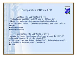 Comparativa: CRT vs. LCD Ventajas (del LCD frente al CRT): •  Todo el área es útil (en un CRT sólo el ~90% es útil) •  No emiten radiación electromagnética (reducen fatiga) •  No requieren refresco (reducen parpadeo y por tanto reducen fatiga) •  Menor tamaño •  Menor consumo Desventajas (del LCD frente al CRT): •  Ángulo de visión: visualización efectiva en un arco de 100-140º •  Gama de colores (18 bit < 24 bit del CRT) •  Pureza de color (por defecto de la difusión de la retroiluminación y la incidencia de la iluminación ambiental Coste 