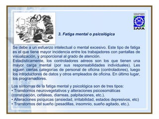 3. Fatiga mental o psicológica Se debe a un esfuerzo intelectual o mental excesivo. Este tipo de fatiga es el que tiene mayor incidencia entre los trabajadores con pantallas de visualización, y proporcional al grado de atención. Estadísticamente, los controladores aéreos son los que tienen una mayor carga mental (por sus responsabilidades individuales). Les siguen ciertas categorías de personal de oficina (controladores), luego los introductores de datos y otros empleados de oficina. En último lugar, los programadores. Los síntomas de la fatiga mental y psicológica son de tres tipos: •  Transtornos neurovegetativos y alteraciones psicosomáticas (constipación, cefaleas, diarreas, palpitaciones, etc.). •  Alteraciones psíquicas (ansiedad, irritabilidad, estados depresivos, etc) •  Transtornos del sueño (pesadillas, insomnio, sueño agitado, etc.). 