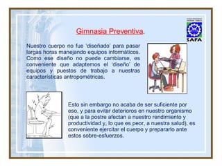 Gimnasia Preventiva . Nuestro cuerpo no fue ‘diseñado’ para pasar largas horas manejando equipos informáticos. Como ese diseño no puede cambiarse, es conveniente que adaptemos el ‘diseño’ de equipos y puestos de trabajo a nuestras características antropométricas. Esto sin embargo no acaba de ser suficiente por eso, y para evitar deterioros en nuestro organismo (que a la postre afectan a nuestro rendimiento y productividad y, lo que es peor, a nuestra salud), es conveniente ejercitar el cuerpo y prepararlo ante estos sobre-esfuerzos. 