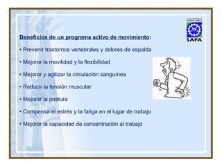 Beneficios de un programa activo de movimiento : •  Prevenir trastornos vertebrales y dolores de espalda •  Mejorar la movilidad y la flexibilidad •  Mejorar y agilizar la circulación sanguínea •  Reducir la tensión muscular •  Mejorar la postura •  Compensa el estrés y la fatiga en el lugar de trabajo •  Mejorar la capacidad de concentración al trabajo 
