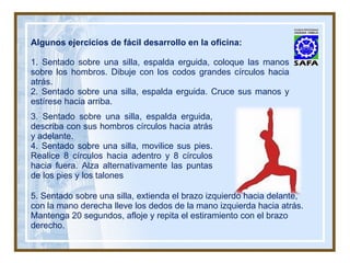 Algunos ejercicios de fácil desarrollo en la oficina: 1. Sentado sobre una silla, espalda erguida, coloque las manos sobre los hombros. Dibuje con los codos grandes círculos hacia atrás. 2. Sentado sobre una silla, espalda erguida. Cruce sus manos y estírese hacia arriba. 3. Sentado sobre una silla, espalda erguida, describa con sus hombros círculos hacia atrás y adelante. 4. Sentado sobre una silla, movilice sus pies. Realice 8 círculos hacia adentro y 8 círculos hacia fuera. Alza alternativamente las puntas de los pies y los talones 5. Sentado sobre una silla, extienda el brazo izquierdo hacia delante, con la mano derecha lleve los dedos de la mano izquierda hacia atrás. Mantenga 20 segundos, afloje y repita el estiramiento con el brazo derecho. 