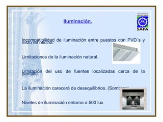 Iluminación. Incompatibilidad de iluminación entre puestos con PVD´s y resto de oficina. Limitaciones de la iluminación natural. Limitación del uso de fuentes localizadas cerca de la pantalla. La iluminación carecerá de desequilibrios. (Sombras). Niveles de iluminación entorno a 500 lux . 