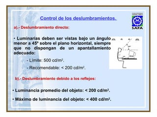 a).- Deslumbramiento directo: b).- Deslumbramiento debido a los reflejos: Luminancia promedio del objeto: < 200 cd/m 2 . Máximo de luminancia del objeto: < 400 cd/m 2 . Luminarias deben ser vistas bajo un ángulo menor a 45º sobre el plano horizontal, siempre que no dispongan de un apantallamiento adecuado: - Límite: 500 cd/m 2 . - Recomendable: < 200 cd/m 2 . Control de los deslumbramientos.   