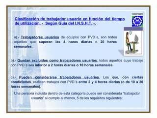 Clasificación de trabajador usuario en función del tiempo de utilización. -  Según Guía del I.N.S.H.T. -. b).-  Quedan excluidos como trabajadores usuarios , todos aquellos cuyo trabajo con PVD´s sea  inferior a 2 horas diarias o 10 horas semanales.  c).-  Pueden considerarse trabajadores usuarios , Los que,  con ciertas condiciones , realicen trabajos con PVD´s  entre 2 y 4 horas diarias (o de 10 a 20 horas semanales). Una persona incluida dentro de esta categoría puede ser considerada “trabajador usuario” si cumple al menos, 5 de los requisitos siguientes: a).-  Trabajadores usuarios  de equipos con PVD´s, son todos aquellos que  superan las 4 horas diarias  o  20 horas semanales. 