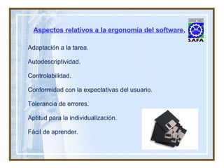 Aspectos relativos a la ergonomía del software. Adaptación a la tarea. Autodescriptividad. Controlabilidad. Conformidad con la expectativas del usuario. Tolerancia de errores. Aptitud para la individualización. Fácil de aprender. 