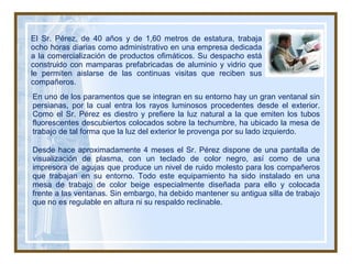 En uno de los paramentos que se integran en su entorno hay un gran ventanal sin persianas, por la cual entra los rayos luminosos procedentes desde el exterior. Como el Sr. Pérez es diestro y prefiere la luz natural a la que emiten los tubos fluorescentes descubiertos colocados sobre la techumbre, ha ubicado la mesa de trabajo de tal forma que la luz del exterior le provenga por su lado izquierdo. Desde hace aproximadamente 4 meses el Sr. Pérez dispone de una pantalla de visualización de plasma, con un teclado de color negro, así como de una impresora de agujas que produce un nivel de ruido molesto para los compañeros que trabajan en su entorno. Todo este equipamiento ha sido instalado en una mesa de trabajo de color beige especialmente diseñada para ello y colocada frente a las ventanas. Sin embargo, ha debido mantener su antigua silla de trabajo que no es regulable en altura ni su respaldo reclinable. El Sr. Pérez, de 40 años y de 1,60 metros de estatura, trabaja ocho horas diarias como administrativo en una empresa dedicada a la comercialización de productos ofimáticos. Su despacho está construido con mamparas prefabricadas de aluminio y vidrio que le permiten aislarse de las continuas visitas que reciben sus compañeros. 