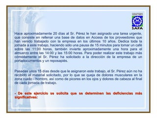 Hace aproximadamente 20 días al Sr. Pérez le han asignado una tarea urgente, que consiste en rellenar una base de datos en Access de los proveedores que han venido trabajado con la empresa en los últimos 10 años. Dedica toda la jornada a este trabajo, haciendo sólo una pausa de 15 minutos para tomar un café sobre las 11:00 horas, también invierte aproximadamente una hora para el almuerzo entre las 14:00 y las 15:00 horas. Para poder realizar este trabajo más cómodamente el Sr. Pérez ha solicitado a la dirección de la empresa de un portadocumentos y un reposapiés. Pasadas unos 15 días desde que le asignaron este trabajo, el Sr. Pérez aún no ha recibido el material solicitado, por lo que se queja de dolores musculares en la zona cuello - hombro, así como de picores en los ojos y dolores de cabeza al final de cada jornada de trabajo. - De este ejercicio se solicita que se determinen las deficiencias más significativas: 