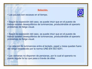 Las pausas son escasas en el tiempo. Según la exposición del caso, se puede intuir que en el puesto de trabajo existen desequilibrios de luminancias, produciéndole al operario problemas de fatiga visual. Según la exposición del caso, se puede intuir que en el puesto de trabajo existen desequilibrios de luminancias, produciéndole al operario problemas de fatiga visual. La relación de luminancias entre el teclado, papel y mesa quedan fuera del rango establecido por la norma UNE-EN ISO 9241. Las ventanas no disponen de persianas, por lo cual el operario no puede regular la luz que pasa a través de ellas. Solución. 